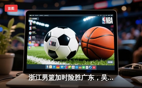 浙江男篮加时险胜广东，吴前关键三分锁定胜局