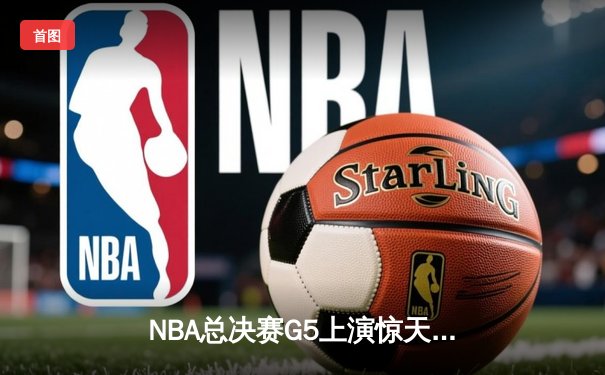 NBA总决赛G5上演惊天逆转，凯尔特人末节狂飙锁定队史第18冠